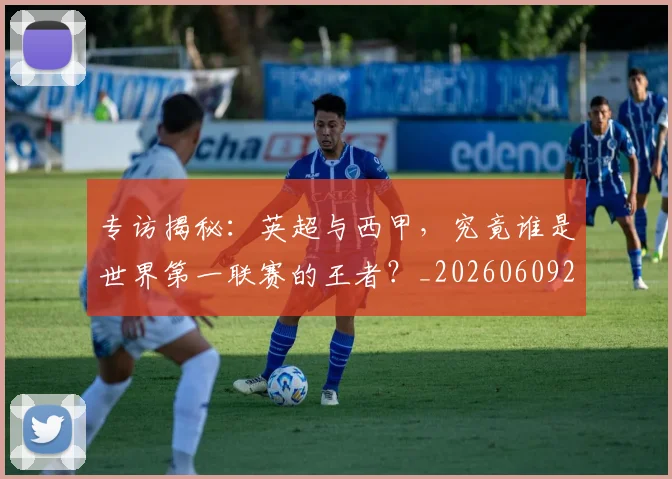 专访揭秘:英超与西甲,究竟谁是世界第一联赛的王者?_20260609201225