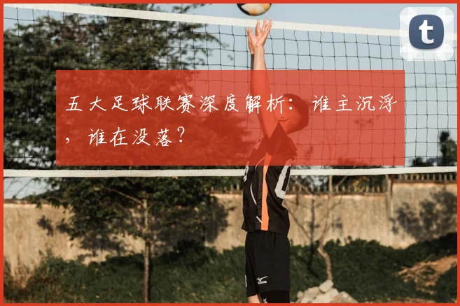 五大足球联赛深度解析：谁主沉浮，谁在没落？