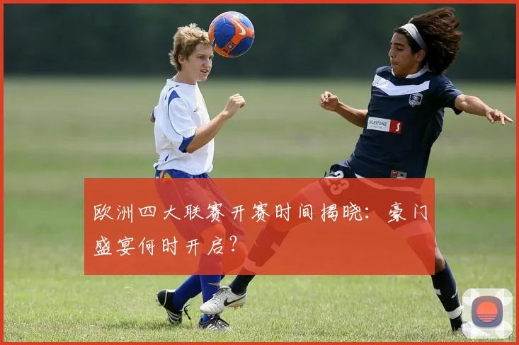 欧洲四大联赛开赛时间揭晓：豪门盛宴何时开启？