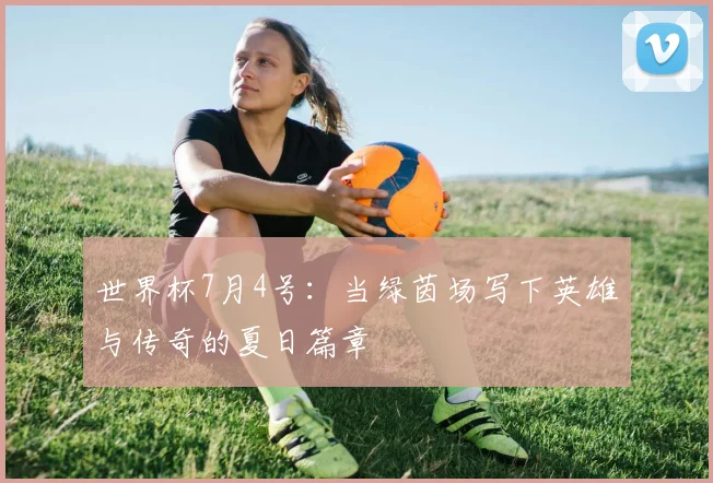 世界杯7月4号:当绿茵场写下英雄与传奇的夏日篇章
