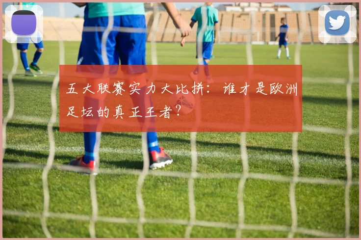 五大联赛实力大比拼:谁才是欧洲足坛的真正王者?
