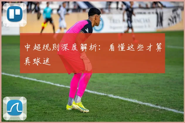 中超规则深度解析:看懂这些才算真球迷