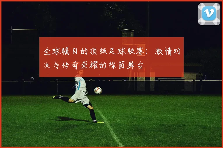 全球瞩目的顶级足球联赛:激情对决与传奇荣耀的绿茵舞台